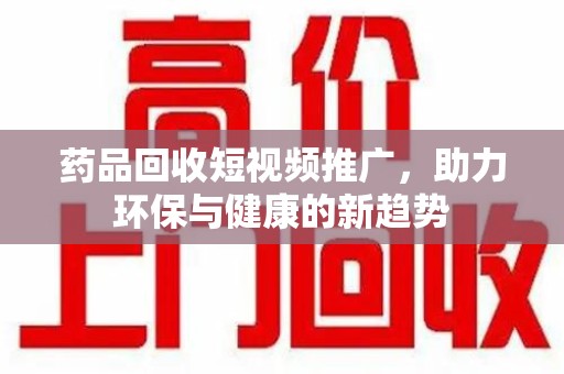 湖州药品回收短视频推广，助力环保与健康的新趋势