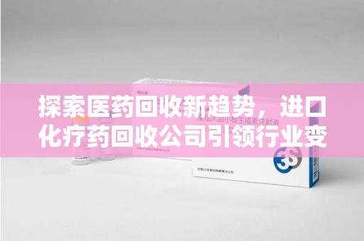 湖州探索医药回收新趋势，进口化疗药回收公司引领行业变革