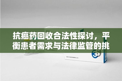 湖州抗癌药回收合法性探讨，平衡患者需求与法律监管的挑战