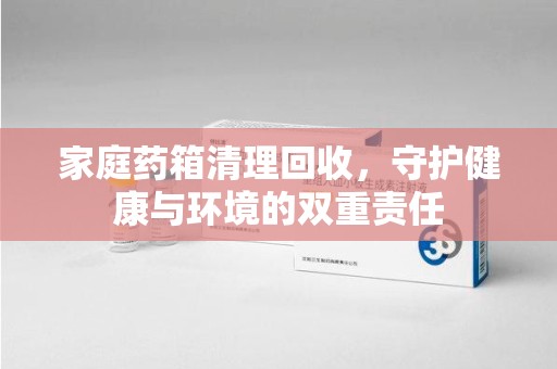 湖州家庭药箱清理回收，守护健康与环境的双重责任