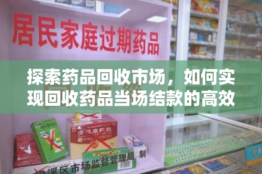 湖州探索药品回收市场，如何实现回收药品当场结款的高效模式