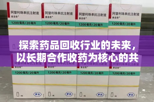 湖州探索药品回收行业的未来，以长期合作收药为核心的共赢模式