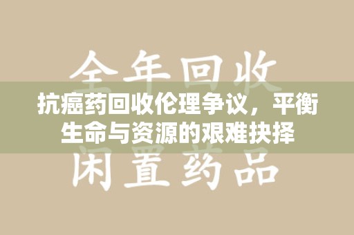 湖州抗癌药回收伦理争议，平衡生命与资源的艰难抉择