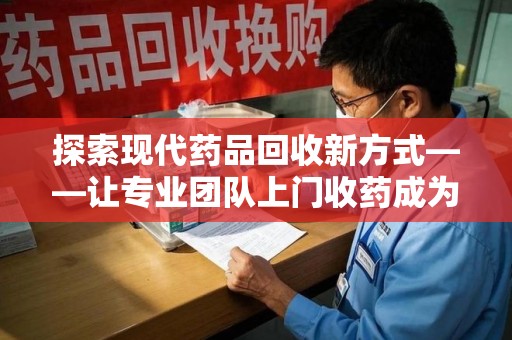 湖州探索现代药品回收新方式——让专业团队上门收药成为环保与健康的桥梁