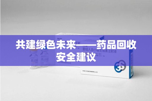 湖州共建绿色未来——药品回收安全建议