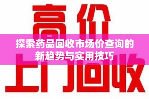 湖州探索药品回收市场价查询的新趋势与实用技巧
