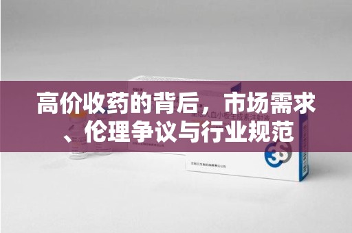 湖州高价收药的背后，市场需求、伦理争议与行业规范
