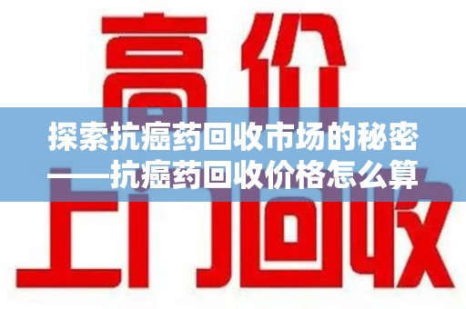 湖州探索抗癌药回收市场的秘密——抗癌药回收价格怎么算？