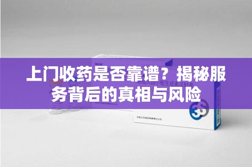 湖州上门收药是否靠谱？揭秘服务背后的真相与风险