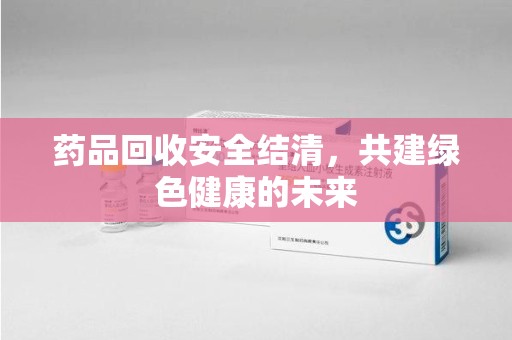 湖州药品回收安全结清，共建绿色健康的未来
