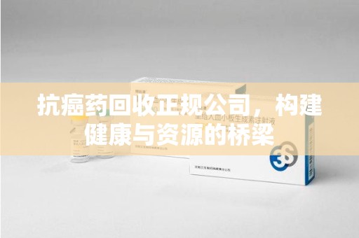 湖州抗癌药回收正规公司，构建健康与资源的桥梁