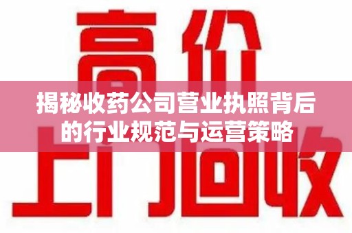 湖州揭秘收药公司营业执照背后的行业规范与运营策略