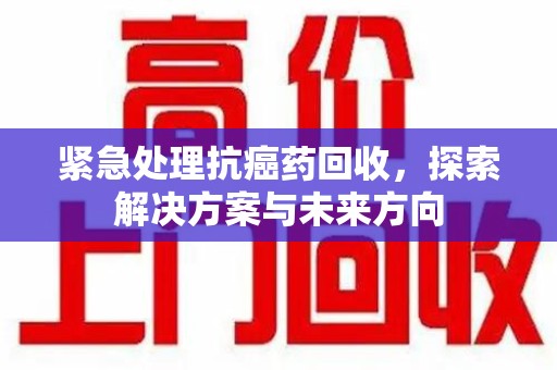 湖州紧急处理抗癌药回收，探索解决方案与未来方向