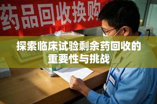 湖州探索临床试验剩余药回收的重要性与挑战