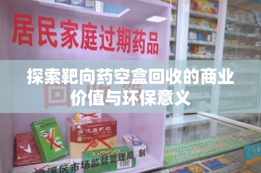 湖州探索靶向药空盒回收的商业价值与环保意义