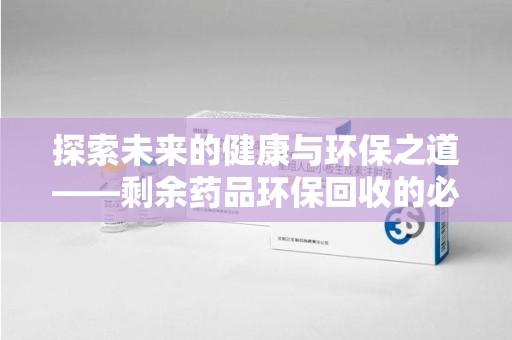 湖州探索未来的健康与环保之道——剩余药品环保回收的必要性与实践