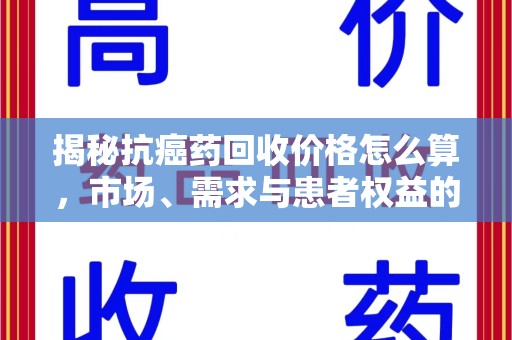湖州揭秘抗癌药回收价格怎么算，市场、需求与患者权益的平衡之道