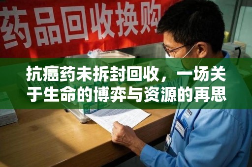 湖州抗癌药未拆封回收，一场关于生命的博弈与资源的再思考