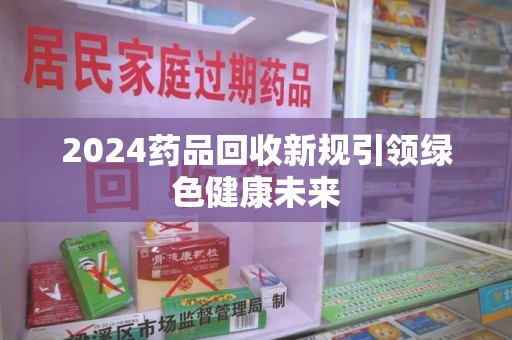 湖州2024药品回收新规引领绿色健康未来