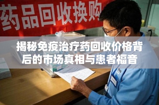 湖州揭秘免疫治疗药回收价格背后的市场真相与患者福音