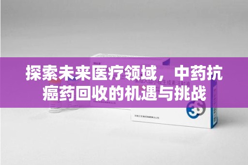 湖州探索未来医疗领域，中药抗癌药回收的机遇与挑战
