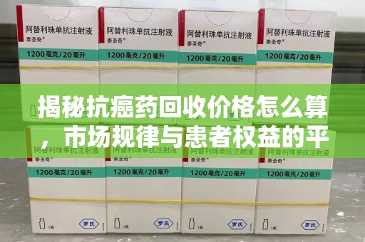 湖州揭秘抗癌药回收价格怎么算，市场规律与患者权益的平衡点