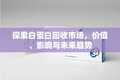 湖州探索白蛋白回收市场，价值、影响与未来趋势