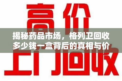 湖州揭秘药品市场，格列卫回收多少钱一盒背后的真相与价值