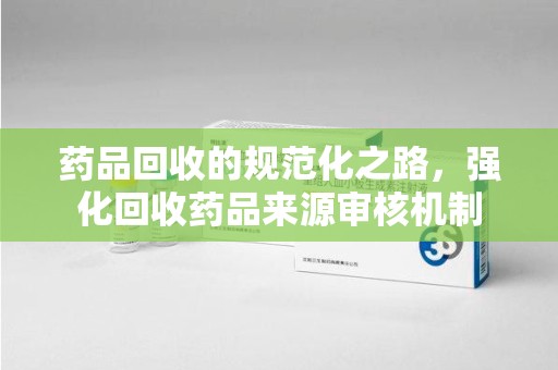 湖州药品回收的规范化之路，强化回收药品来源审核机制