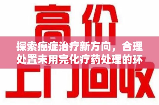 湖州探索癌症治疗新方向，合理处置未用完化疗药处理的环保路径