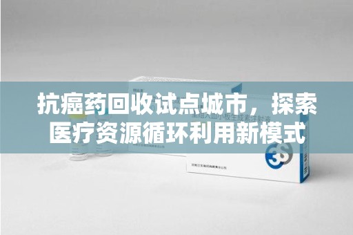 湖州抗癌药回收试点城市，探索医疗资源循环利用新模式