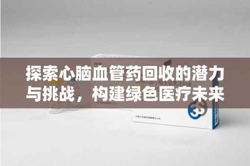 湖州探索心脑血管药回收的潜力与挑战，构建绿色医疗未来