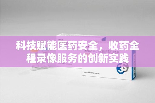湖州科技赋能医药安全，收药全程录像服务的创新实践