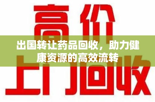 湖州出国转让药品回收，助力健康资源的高效流转
