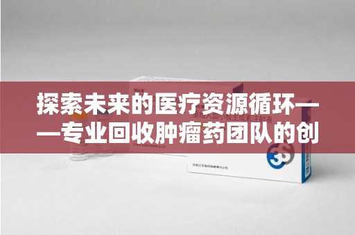 湖州探索未来的医疗资源循环——专业回收肿瘤药团队的创新之路