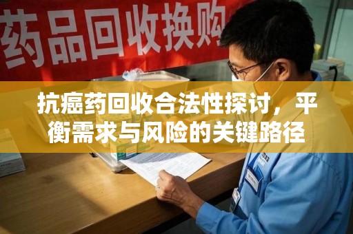 湖州抗癌药回收合法性探讨，平衡需求与风险的关键路径
