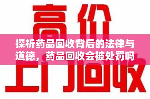 湖州探析药品回收背后的法律与道德，药品回收会被处罚吗，你真的了解吗？