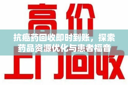 湖州抗癌药回收即时到账，探索药品资源优化与患者福音